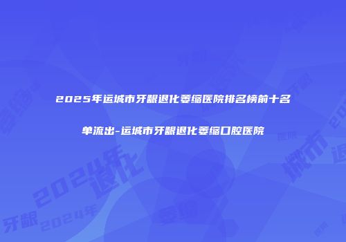 2025年运城市牙龈退化萎缩医院排名榜前十名单流出-运城市牙龈退化萎缩口腔医院