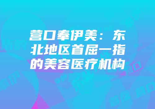 营口奉伊美：东北地区首屈一指的美容医疗机构