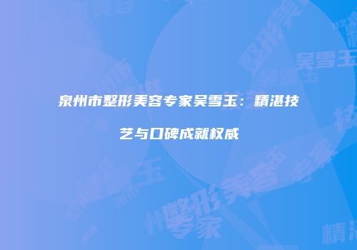 泉州市整形美容专家吴雪玉：精湛技艺与口碑成就权威