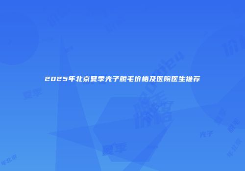2025年北京夏季光子脱毛价格及医院医生推荐