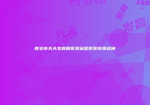 西安市先天发育畸形耳朵整形医院排名榜