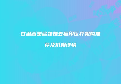 甘肃省黑脸娃娃去痘印医疗机构推荐及价格详情