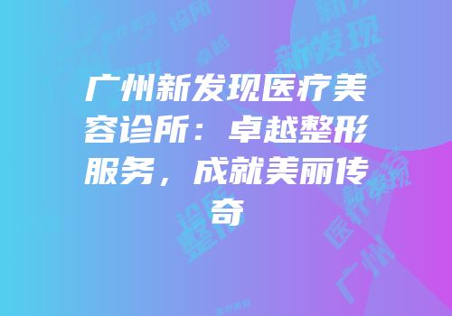 广州新发现医疗美容诊所：卓越整形服务，成就美丽传奇