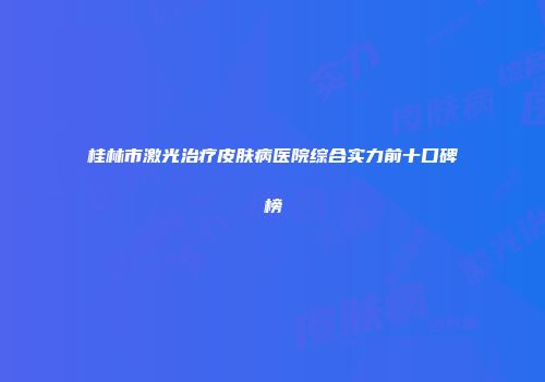 桂林市激光治疗皮肤病医院综合实力前十口碑榜
