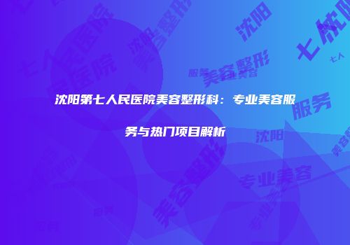 沈阳第七人民医院美容整形科：专业美容服务与热门项目解析