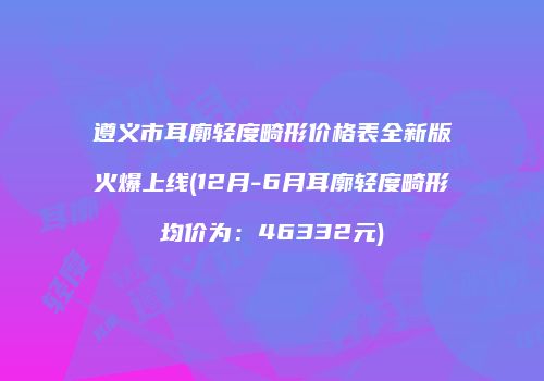 遵义市耳廓轻度畸形价格表全新版火爆上线(12月-6月耳廓轻度畸形均价为：46332元)