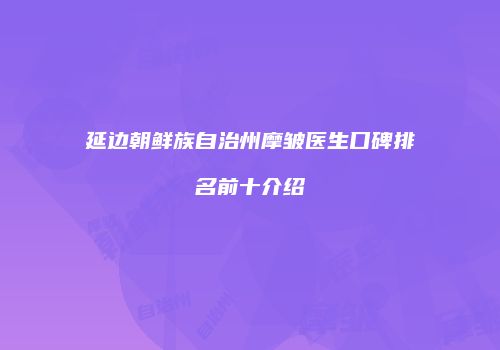 延边朝鲜族自治州摩皱医生口碑排名前十介绍