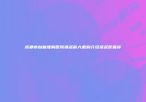 成都市自体隆胸医院排名前六机构介绍及名医推荐