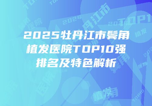 2025牡丹江市鬓角植发医院TOP10强排名及特色解析