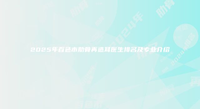 2025年百色市肋骨再造耳医生排名及专业介绍