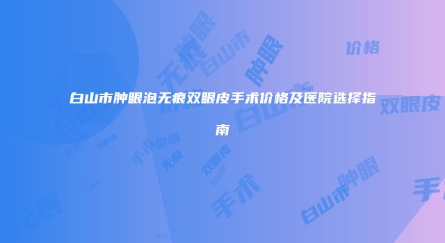 白山市肿眼泡无痕双眼皮手术价格及医院选择指南