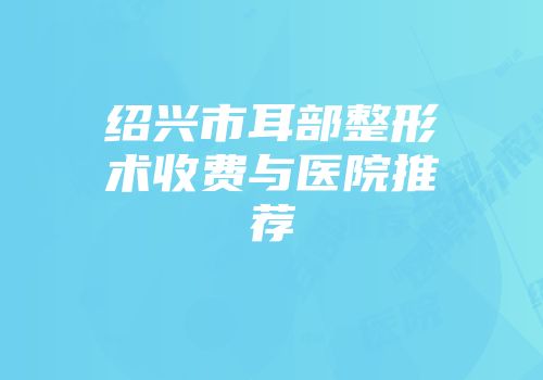 绍兴市耳部整形术收费与医院推荐