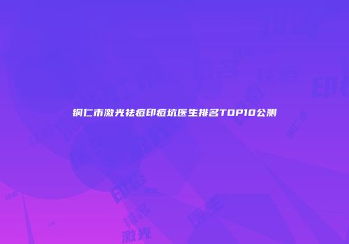 铜仁市激光祛痘印痘坑医生排名TOP10公测