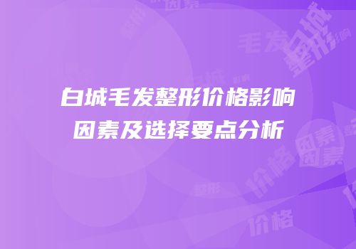 白城毛发整形价格影响因素及选择要点分析
