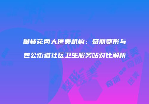 攀枝花两大医美机构：奇丽整形与包公街道社区卫生服务站对比解析