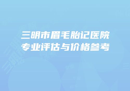 三明市眉毛胎记医院专业评估与价格参考