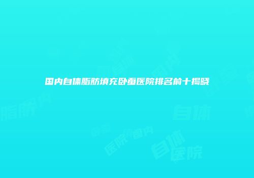 国内自体脂肪填充卧蚕医院排名前十揭晓