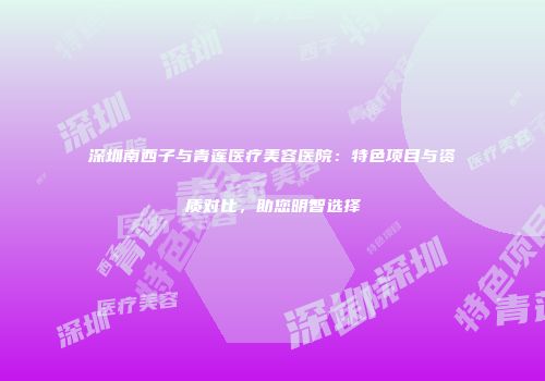 深圳南西子与青莲医疗美容医院：特色项目与资质对比，助您明智选择