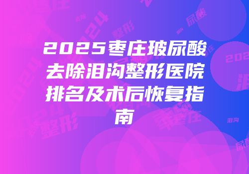 2025枣庄玻尿酸去除泪沟整形医院排名及术后恢复指南