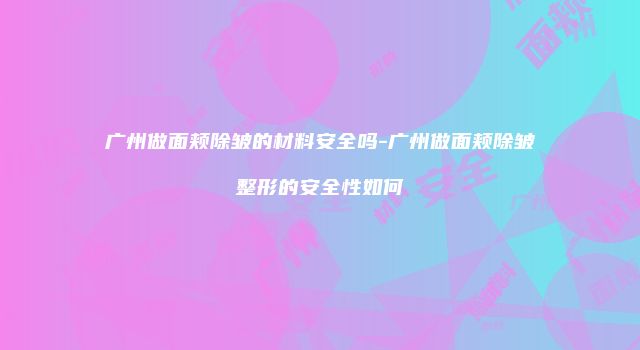 广州做面颊除皱的材料安全吗-广州做面颊除皱整形的安全性如何