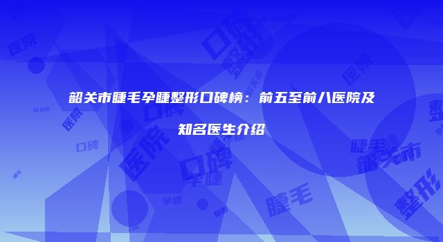 韶关市睫毛孕睫整形口碑榜：前五至前八医院及知名医生介绍