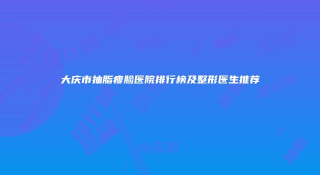 大庆市抽脂瘦脸医院排行榜及整形医生推荐