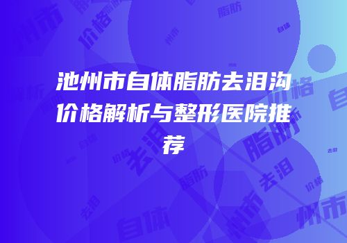 池州市自体脂肪去泪沟价格解析与整形医院推荐
