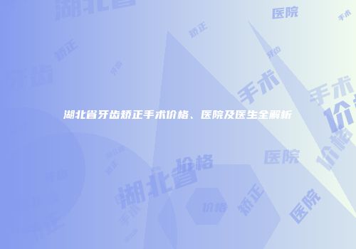 湖北省牙齿矫正手术价格、医院及医生全解析