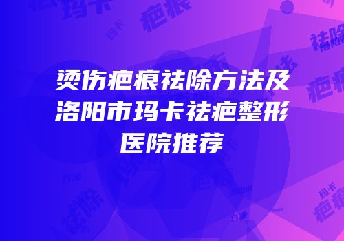 烫伤疤痕祛除方法及洛阳市玛卡祛疤整形医院推荐