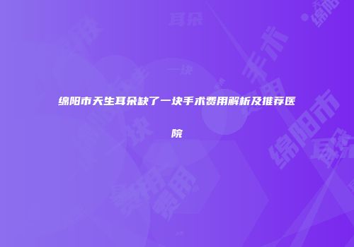 绵阳市天生耳朵缺了一块手术费用解析及推荐医院