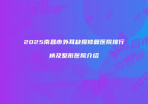 2025南昌市外耳缺损修复医院排行榜及整形医院介绍