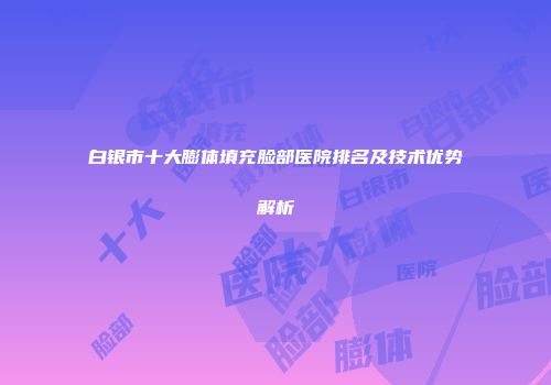 白银市十大膨体填充脸部医院排名及技术优势解析