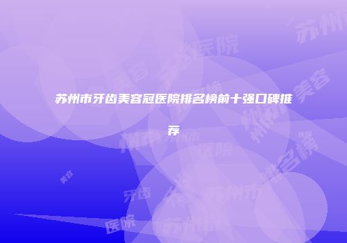 苏州市牙齿美容冠医院排名榜前十强口碑推荐