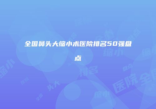 全国鼻头大缩小术医院排名50强盘点