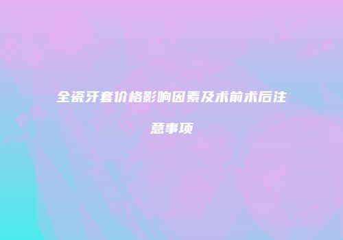全瓷牙套价格影响因素及术前术后注意事项