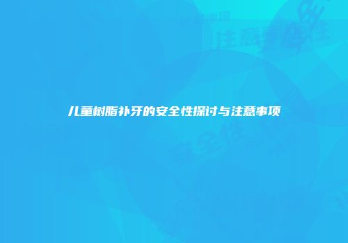 儿童树脂补牙的安全性探讨与注意事项