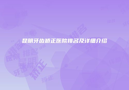 昆明牙齿矫正医院排名及详细介绍