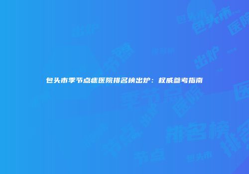 包头市季节点痣医院排名榜出炉：权威参考指南