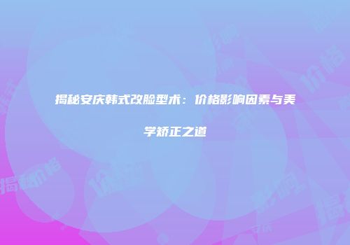 揭秘安庆韩式改脸型术：价格影响因素与美学矫正之道