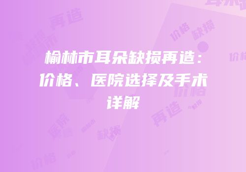 榆林市耳朵缺损再造：价格、医院选择及手术详解