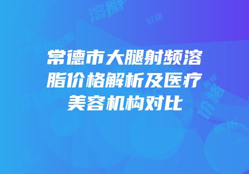 常德市大腿射频溶脂价格解析及医疗美容机构对比