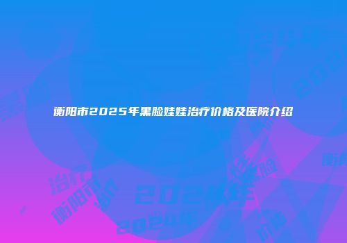 衡阳市2025年黑脸娃娃治疗价格及医院介绍