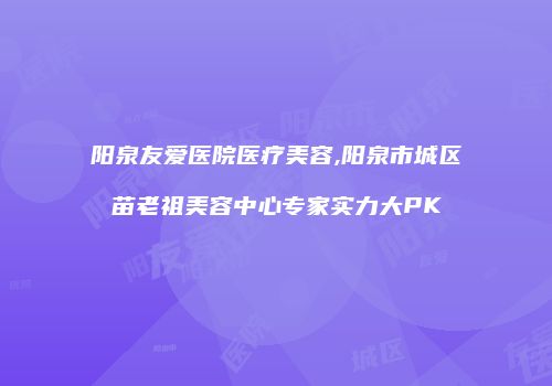 阳泉友爱医院医疗美容,阳泉市城区苗老祖美容中心专家实力大PK