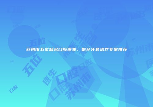 苏州市五位知名口腔医生：整牙牙套治疗专家推荐