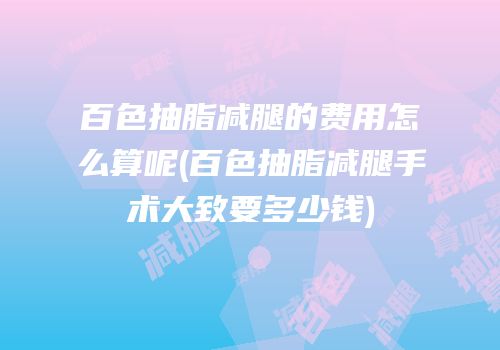 百色抽脂减腿的费用怎么算呢(百色抽脂减腿手术大致要多少钱)