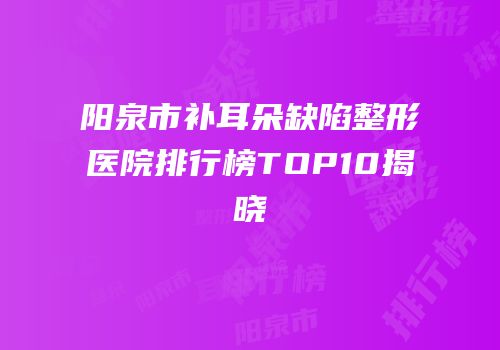 阳泉市补耳朵缺陷整形医院排行榜TOP10揭晓