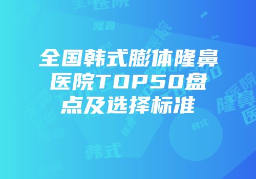 全国韩式膨体隆鼻医院TOP50盘点及选择标准