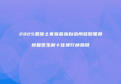 2025恩施土家族苗族自治州硅胶隆鼻修复医生前十佳排行榜揭晓