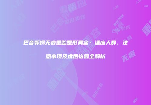 巴音郭楞无痕重睑整形美容：适应人群、注意事项及术后恢复全解析