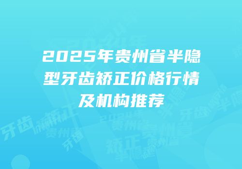2025年贵州省半隐型牙齿矫正价格行情及机构推荐